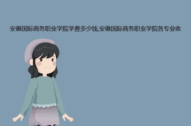 安徽国际商务职业学院学费多少钱,安徽国际商务职业学院各专业收费标准